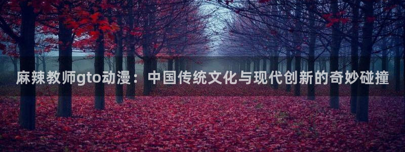 艳母日本樱花动漫：麻辣教师gto动漫：中国传统文化与现代创新的奇妙碰撞